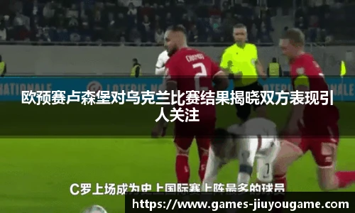 欧预赛卢森堡对乌克兰比赛结果揭晓双方表现引人关注